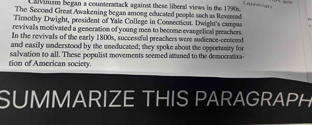 Calvnism 
Calvinism began a counterattack against these liberal views in the 1790s. 
The Second Great Awakening began among educated people such as Reverend 
Timothy Dwight, president of Yale College in Connecticut. Dwight’s campus 
revivals motivated a generation of young men to become evangelical preachers. 
In the revivals of the early 1800s, successful preachers were audience-centered 
and easily understood by the uneducated; they spoke about the opportunity for 
salvation to all. These populist movements seemed attuned to the democratiza- 
tion of American society. 
SUMMARIZE THIS PARAGRAPH