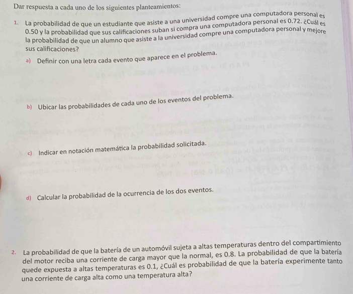 Dar respuesta a cada uno de los siguientes planteamientos: 
1. La probabilidad de que un estudiante que asiste a una universidad compre una computadora personal es
0.50 y la probabilidad que sus calificaciones suban si compra una computadora personal es 0.72. ¿Cuál es 
la probabilidad de que un alumno que asiste a la universidad compre una computadora personal y mejore 
sus calificaciones? 
ª) Definir con una letra cada evento que aparece en el problema. 
b) Ubicar las probabilidades de cada uno de los eventos del problema. 
c) Indicar en notación matemática la probabilidad solicitada. 
d) Calcular la probabilidad de la ocurrencia de los dos eventos. 
2. La probabilidad de que la batería de un automóvil sujeta a altas temperaturas dentro del compartimiento 
del motor reciba una corriente de carga mayor que la normal, es 0.8. La probabilidad de que la batería 
quede expuesta a altas temperaturas es 0.1, ¿Cuál es probabilidad de que la batería experimente tanto 
una corriente de carga alta como una temperatura alta?