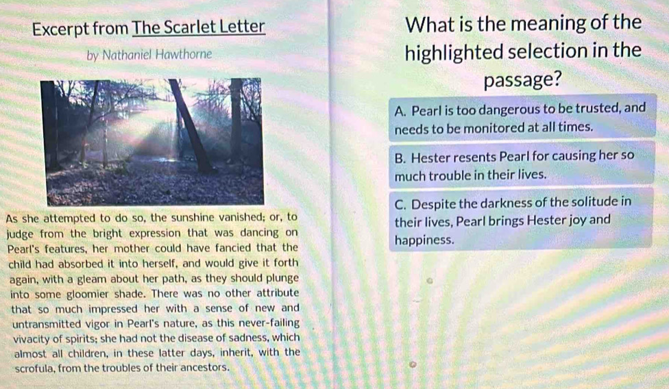 Excerpt from The Scarlet Letter What is the meaning of the
by Nathaniel Hawthorne highlighted selection in the
passage?
A. Pearl is too dangerous to be trusted, and
needs to be monitored at all times.
B. Hester resents Pearl for causing her so
much trouble in their lives.
C. Despite the darkness of the solitude in
As she attempted to do so, the sunshine vanished; or, to
their lives, Pearl brings Hester joy and
judge from the bright expression that was dancing on 
Pearl's features, her mother could have fancied that the happiness.
child had absorbed it into herself, and would give it forth
again, with a gleam about her path, as they should plunge
into some gloomier shade. There was no other attribute
that so much impressed her with a sense of new and
untransmitted vigor in Pearl's nature, as this never-failing
vivacity of spirits; she had not the disease of sadness, which
almost all children, in these latter days, inherit, with the
scrofula, from the troubles of their ancestors.