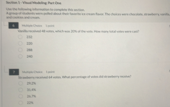 Visual Modeling: Part One
Use the following information to complete this section.
A group of students were polled about their favorite ice cream flavor. The choices were chocolate, strawberry, vanilla.
and cookies and cream.
6 Multiple Choice 1 point
Vanilla received 48 votes, which was 20% of the vote. How many total votes were cast?
232
220
288
240
7 Multiple Choice 1 point
Strawberry received 64 votes. What percentage of votes did strawberry receive?
29.2%
31.4%
26.7%
22%