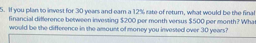 If you plan to invest for 30 years and earn a 12% rate of return, what would be the final 
financial difference between investing $200 per month versus $500 per month? What 
would be the difference in the amount of money you invested over 30 years?