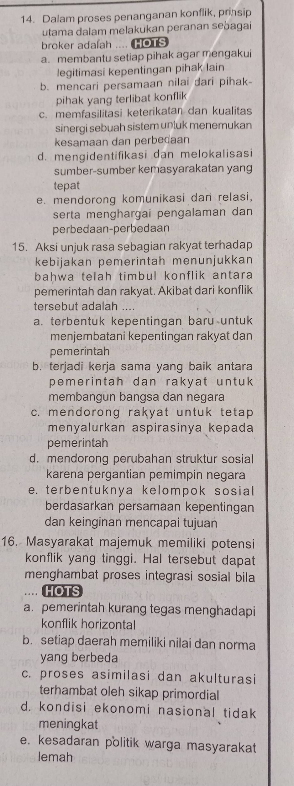 Dalam proses penanganan konflik, prinsip
utama dalam melakukan peranan sebagai
broker adalah .... HOTS
a. membantu setiap pihak agar mengakui
legitimasi kepentingan pihak lain
b. mencari persamaan nilai dari pihak-
pihak yang terlibat konflik
c. memfasilitasi keterikatan dan kualitas
sinergi sebuah sistem untuk menemukan
kesamaan dan perbedaan
d. mengidentifikasi dan melokalisasi
sumber-sumber kemasyarakatan yang
tepat
e. mendorong komunikasi dan relasi,
serta menghargai pengalaman dan
perbedaan-perbedaan
15. Aksi unjuk rasa sebagian rakyat terhadap
kebijakan pemerintah menunjukkan
bahwa telah timbul konflik antara 
pemerintah dan rakyat. Akibat dari konflik
tersebut adalah ....
a. terbentuk kepentingan baru untuk
menjembatani kepentingan rakyat dan
pemerintah
b. terjadi kerja sama yang baik antara
pemerintah dan rakyat untuk 
membangun bangsa dan negara
c. mendorong rakyat untuk tetap
menyalurkan aspirasinya kepada
pemerintah
d. mendorong perubahan struktur sosial
karena pergantian pemimpin negara
e. terbentuknya kelompok sosial
berdasarkan persamaan kepentingan
dan keinginan mencapai tujuan
16. Masyarakat majemuk memiliki potensi
konflik yang tinggi. Hal tersebut dapat
menghambat proses integrasi sosial bila
HOTS
a. pemerintah kurang tegas menghadapi
konflik horizontal
b. setiap daerah memiliki nilai dan norma
yang berbeda
c. proses asimilasi dan akulturasi
terhambat oleh sikap primordial
d. kondisi ekonomi nasional tidak
meningkat
e. kesadaran politik warga masyarakat
lemah