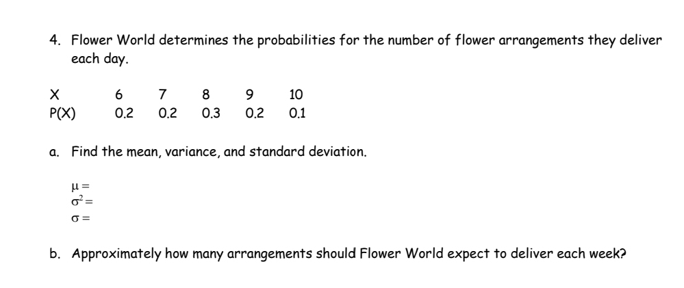 Flower World determines the probabilities for the number of flower arrangements they deliver 
each day.
X 6 7 8 9 10
P(X) 0.2 0.2 0.3 0.2 0.1
a. Find the mean, variance, and standard deviation.
mu =
sigma^2=
sigma =
b. Approximately how many arrangements should Flower World expect to deliver each week?