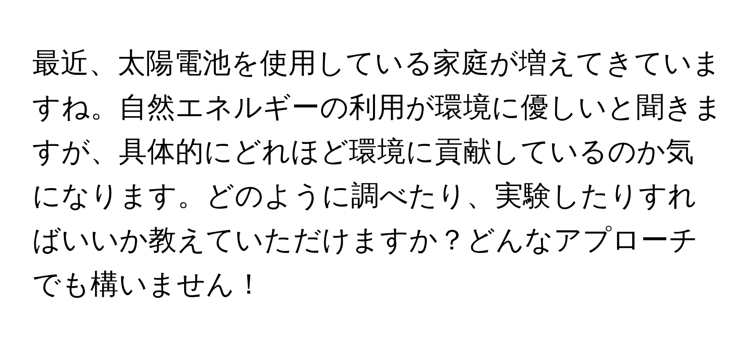 最近、太陽電池を使用している家庭が増えてきていますね。自然エネルギーの利用が環境に優しいと聞きますが、具体的にどれほど環境に貢献しているのか気になります。どのように調べたり、実験したりすればいいか教えていただけますか？どんなアプローチでも構いません！