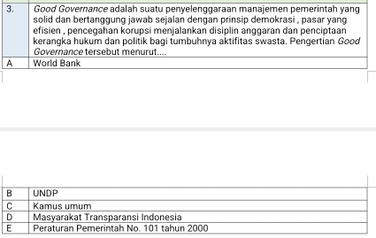 Good Governance adalah suatu penyelenggaraan manajemen pemerintah yang
solid dan bertanggung jawab sejalan dengan prinsip demokrasi , pasar yang
efisien , pencegahan korupsi menjalankan disiplin anggaran dan penciptaan 
kerangka hukum dan politik bagi tumbuhnya aktifitas swasta. Pengertian Good
Governance tersebut menurut....
A World Bank