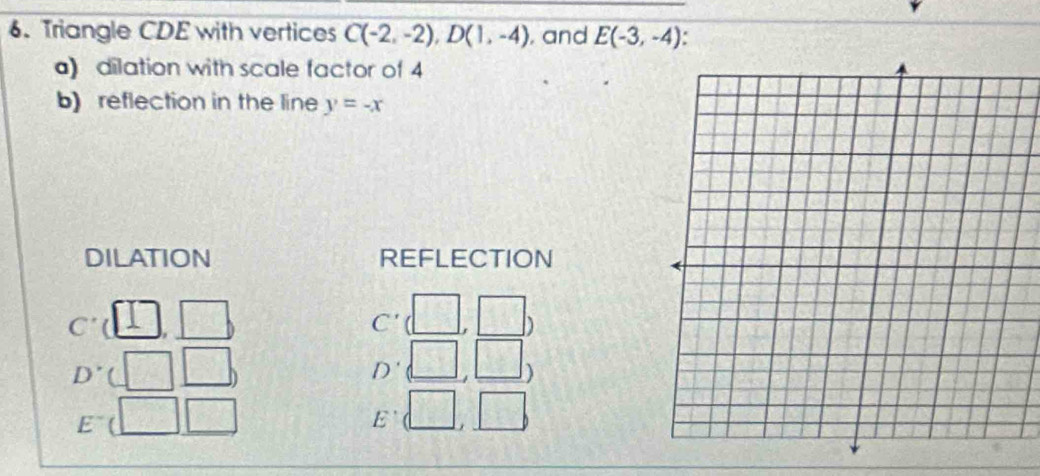 Triangle CDE with vertices C(-2,-2), D(1,-4) , and E(-3,-4). 
) dilation with scale factor of 4
b) reflection in the line y=-x
DILATION REFLECTION 
C' □ □ C'  62/54  a 
D' 
D' 
)
E
E