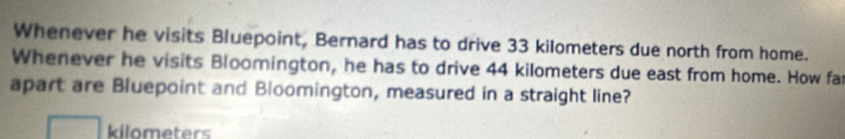 Whenever he visits Bluepoint, Bernard has to drive 33 kilometers due north from home. 
Whenever he visits Bloomington, he has to drive 44 kilometers due east from home. How fa 
apart are Bluepoint and Bloomington, measured in a straight line?
kilometers