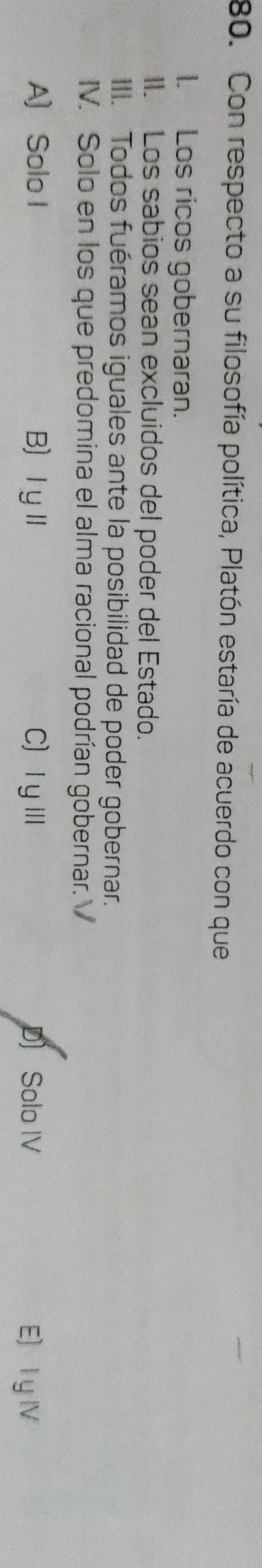 Con respecto a su filosofía política, Platón estaría de acuerdo con que
1. Los ricos gobernaran.
II. Los sabios sean excluidos del poder del Estado.
III. Todos fuéramos iguales ante la posibilidad de poder gobernar.
IV. Solo en los que predomina el alma racional podrían gobernar.
A) Solo I B ⅠyⅡ C)ⅠυⅢ D) Solo IV E) l y Ⅳ