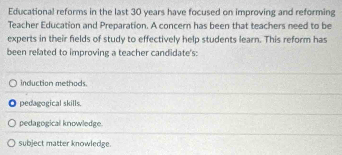 Educational reforms in the last 30 years have focused on improving and reforming
Teacher Education and Preparation. A concern has been that teachers need to be
experts in their fields of study to effectively help students learn. This reform has
been related to improving a teacher candidate's:
induction methods.. pedagogical skills.
pedagogical knowledge.
subject matter knowledge.