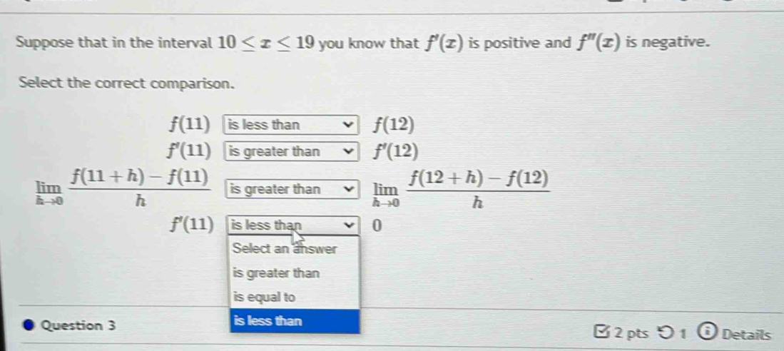 Suppose that in the interval 10≤ x≤ 19 you know that f'(x) is positive and f''(x) is negative.
Select the correct comparison.
f(11) is less than f(12)
f'(11) is greater than f'(12)
limlimits _hto 0 (f(11+h)-f(11))/h  is greater than limlimits _hto 0 (f(12+h)-f(12))/h 
f'(11) is less than 0
Select an answer
is greater than
is equal to
Question 3 is less than
2 pts 51 Details