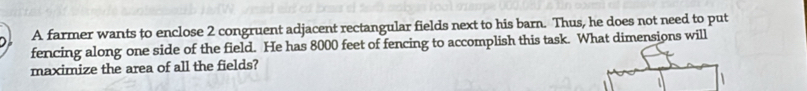 A farmer wants to enclose 2 congruent adjacent rectangular fields next to his barn. Thus, he does not need to put 
fencing along one side of the field. He has 8000 feet of fencing to accomplish this task. What dimensions will 
maximize the area of all the fields? 
