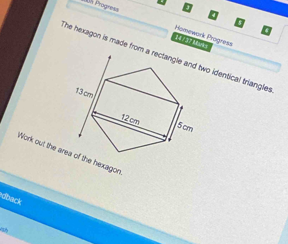 on Progress 
a 
5 
6 
Homework Progress 
14 / 37 Marks 
The hexagon is made from a rectangle and two identical triangles
13cm
12cm
5cm
Work out the area of the hexagon 
dback 
ish