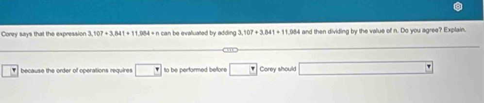 Corey says that the expression 3,107+3,841+11,984+n can be evaluated by adding 3,107+3,841+11,984 and then dividing by the value of n. Do you agree? Explain. 
because the order of operations requires □ to be performed before □ Corey should □