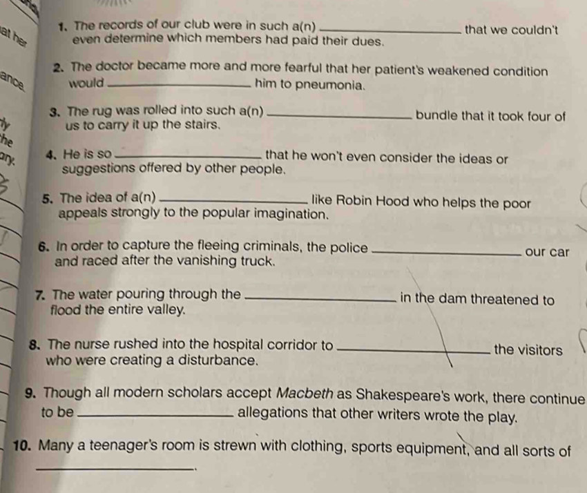 The records of our club were in such a(n) that we couldn't 
at her even determine which members had paid their dues. 
2. The doctor became more and more fearful that her patient's weakened condition 
ance would _him to pneumonia. 
3. The rug was rolled into such a(n) _bundle that it took four of 
us to carry it up the stairs. 
the 
ary. 
4. He is so _that he won't even consider the ideas or 
suggestions offered by other people. 
_ 
5. The idea of a(n)_ like Robin Hood who helps the poor 
appeals strongly to the popular imagination. 
_ 
6. In order to capture the fleeing criminals, the police _our car 
and raced after the vanishing truck. 
7. The water pouring through the _in the dam threatened to 
flood the entire valley. 
8. The nurse rushed into the hospital corridor to _the visitors 
who were creating a disturbance. 
9. Though all modern scholars accept Macbeth as Shakespeare's work, there continue 
to be _allegations that other writers wrote the play. 
10. Many a teenager's room is strewn with clothing, sports equipment, and all sorts of 
_ 
、