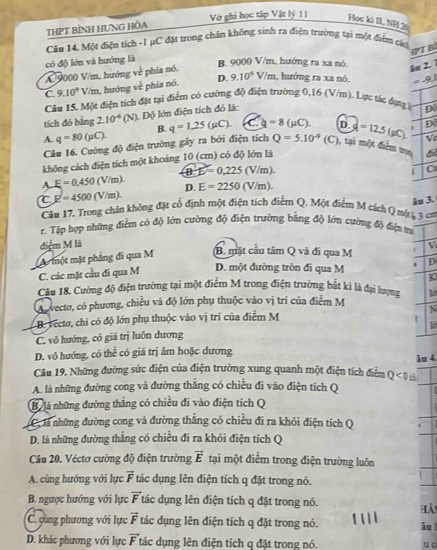 THPT BÌNH HƯNG HÔA
Vớ ghi học tập Vật lý 11 Học kì II, NH 2
Câu 14. Một điện tích -1 μC đặt trong chân không sinh ra điện trường tại một điểm cáa
PT B
có độ lớn và hướng là
B 9000 V/m, hướng ra xa nó.
A 9000 V/m, hướng voverline overline overline overline e phía nó.
iu 2. 1
C. 9.10^9 V/m, hướng về phía nó. D. 9.10^9V/m , hướng ra xa nó.
=-9.1
Câu 15. Một điện tích đặt tại điểm có cường độ điện trường 0,16 (V/m). Lực tác dựng ý
tích đó bằng 2.10^(-6)(N) Độ lớn điện tích đó là:
D
B. q=1,25(mu C). C g=8(mu C). D.
A. q=80(mu C). d =12,5(mu C). D
Câu 16. Cường độ điện trường gây ra bởi điện tích Q=5.10^(-9) (C), tại một điểm tua
không cách điện tích một khoảng 10 (cm) có độ lớn là
B. E=0,225(V/m). C
A E=0.450(V/m).
D. E=2250(V/m).
T E=4500(V/m).
3.
Câu 17. Trong chân không đặt cố định một điện tích điểm Q. Một điểm M cách Q mộ , 3 cm
r. Tập hợp những điểm có độ lớn cường độ điện trường bằng độ lớn cường độ điện trứ
điểm M là V
A một mặt phẳng đi qua M
B. mặt cầu tâm Q và đí qua M
t
D
C. các mặt cầu đí qua M
D. một đường tròn đi qua M
K
Câu 18. Cường độ điện trường tại một điểm M trong điện trường bắt kì là đại lượng
As vecto, có phương, chiều và độ lớn phụ thuộc vào vị trí của điểm M
N
B. vecto, chỉ có độ lớn phụ thuộc vào vị trí của điểm M 1
C. vô hướng, có giá trị luôn dương
D. vô hướng, có thể có giá trị âm hoặc dương
âo 4
Câu 19. Những đường sức điện của điện trường xung quanh một điện tích điểm Q<0</tex> c
A. là những đường cong và đường thẳng có chiều đi vào điện tích Q
B là những đường thắng có chiều đi vào điện tích Q
là những đường cong và đường thẳng có chiều đi ra khỏi điện tích Q
D. là những đường thắng có chiều đi ra khỏi điện tích Q
Câu 20. Véctơ cường độ điện trường vector E tại một điểm trong điện trường luôn
A. cùng hướng với lực vector F tác dụng lên điện tích q đặt trong nó.
B. ngược hướng với lực vector F tác dụng lên điện tích q đặt trong nó.
hải
C. cùng phương với lực vector F tác dụng lên điện tích q đặt trong nó. âu l
D. khác phương với lực vector F tác dụng lên điện tích q đặt trong nó.