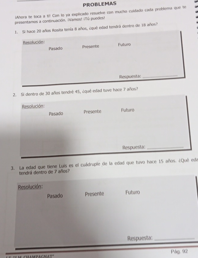 PROBLEMAS 
iAhora te toca a ti! Con lo ya explicado resuelve con mucho cuidado cada problema que te 
presentamos a continuación. ¡Vamos! ¡Tú puedes! 
1. Si hace 20 años Rosita tenía 8 años, ¿qué edad tendrá dentro de 18 años? 
Resolución: 
Pasado Presente Futuro 
Respuesta: 
_ 
2. Si dentro de 30 años tendré 45, ¿qué edad tuve hace 7 años? 
Resolución: 
Pasado Presente Futuro 
Respuesta:_ 
3. La edad que tiene Luis es el cuádruple de la edad que tuvo hace 15 años. ¿Qué eda 
tendrá dentro de 7 años? 
Resolución: 
Pasado Presente Futuro 
Respuesta:_ 
Pág. 92