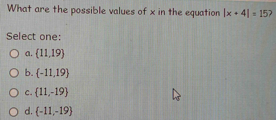 What are the possible values of x in the equation |x+4|=15
Select one:
a.  11,19
b.  -11,19
C.  11,-19
d.  -11,-19