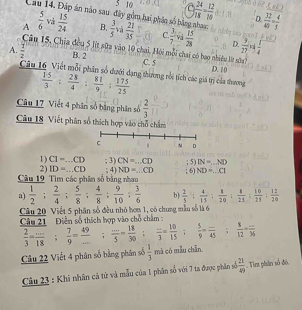 5 10
C  24/18 = 12/10 
Cầu 14. Đáp án nào sau đây gồm hai phân số bằng nhau:
D.
A  5/6  và  15/24   32/40 = 4/5 
B.  3/5  và  21/35  C.  3/7  và  15/28  D.  9/27  và  1/4 
A.  1/2 
Câu 15. Chia đều 5 lít sữa vào 10 chai. Hỏi mỗi chai có bao nhiêu lít sữa?
B. 2
C. 5 D. 10
Câu 16 Viết mỗi phân số dưới dạng thương rồi tích các giá trị của thương
 1· 5/3 ; 28/4 ; 81/9 ; 175/25 
Câu 17 Viết 4 phân số bằng phân số  2/3 
Câu 18 Viết phân số thích hợp vào chỗ chấm
1) CI=...CD ;3)CN=...CD IN=...ND; 5)
2) ID=...CD ;4)ND=...CD; 6) ND=...CI
Câu 19 Tìm các phân số bằng nhau
a)  1/2 ; 2/4 ; 5/8 ; 4/8 ; 9/10 ; 3/6   2/5 ; 4/15 ; 8/20 ; 8/25 ; 10/25 ; 12/20 
b)
Câu 20 Viết 5 phân số đều nhỏ hơn 1, có chung mẫu số là 6
Điền số thích hợp vào chỗ chấm :
frac Cau21 2/3 = (...)/18 ;  7/9 = 49/... ; (...)/5 = 18/30 ; (...)/3 = 10/15 ; 5/9 = (...)/45 ; 8/12 = (...)/36 
Câu 22 Viết 4 phân số bằng phân số  1/3  mà có mẫu chẵn.
Câu 23 : Khi nhân cả tử và mẫu của 1 phân số với 7 ta được phân số  21/49 . Tìm phân số đó.