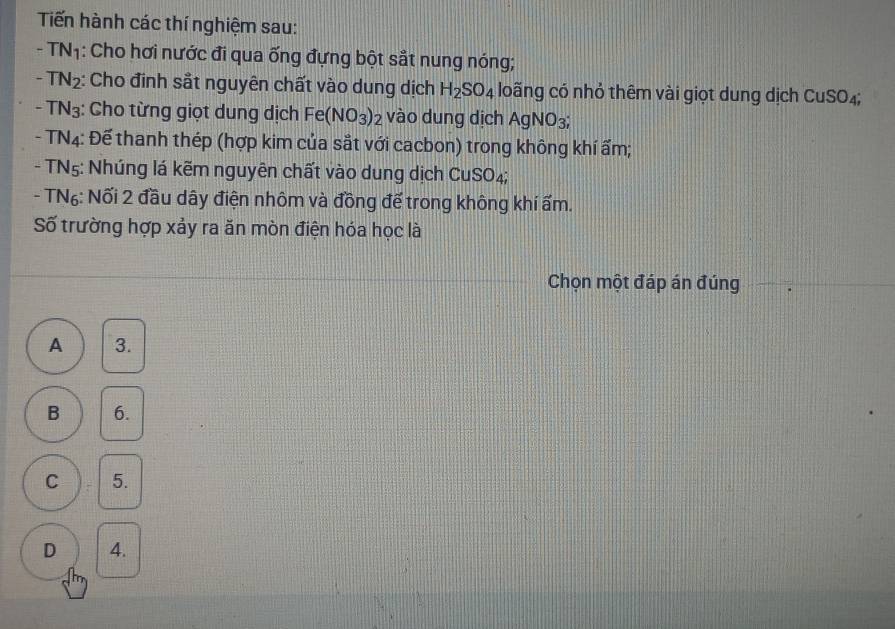 Tiến hành các thí nghiệm sau:
- T (N) 1: Cho hơi nước đi qua ống đựng bột sắt nung nóng;
-TN_2 : Cho đinh sắt nguyên chất vào dung dịch H_2SO_4 loãng có nhỏ thêm vài giọt dung dịch C uSO_4
-TN_3 :: Cho từng giọt dung dịch Fe(NO_3)_2 vào dung dịch AgNO_3;
TN_4 : Đế thanh thép (hợp kim của sắt với cacbon) trong không khí ẩm;
- TN5: Nhúng lá kẽm nguyên chất vào dung dịch CuS O_4.
- TN₆: Nối 2 đầu dây điện nhôm và đồng để trong không khí ẩm.
Số trường hợp xảy ra ăn mòn điện hóa học là
Chọn một đáp án đúng
A 3.
B 6.
C 5.
D 4.