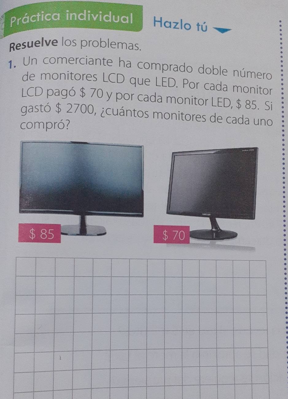 Práctica individual Hazlo tú
Resuelve los problemas.
1. Un comerciante ha comprado doble número
de monitores LCD que LED. Por cada monitor
LCD pagó $ 70 y por cada monitor LED, $ 85. Si
gastó $ 2700, ¿cuántos monitores de cada uno
compró?
$ 85 $ 70