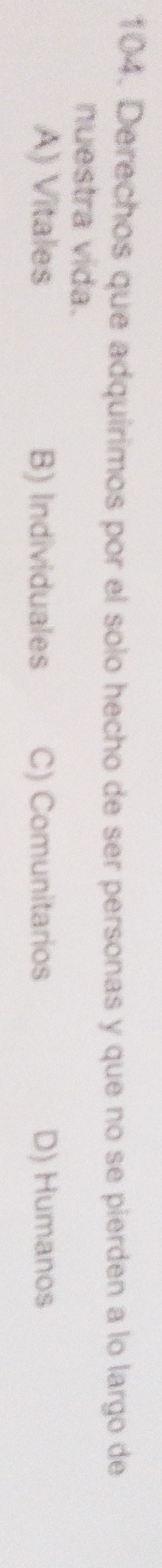 Derechos que adquirimos por el solo hecho de ser personas y que no se pierden a lo largo de
nuestra vida.
A) Vitales B) Individuales C) Comunitarios D) Humanos