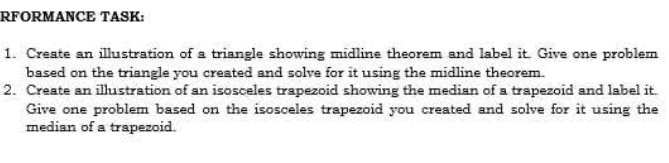 RFORMANCE TASK: 
1. Create an illustration of a triangle showing midline theorem and label it. Give one problem 
based on the triangle you created and solve for it using the midline theorem. 
2. Create an illustration of an isosceles trapezoid showing the median of a trapezoid and label it. 
Give one problem based on the isosceles trapezoid you created and solve for it using the 
median of a trapezoid.