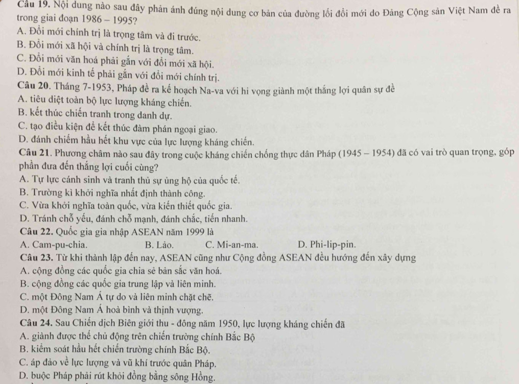 Nội dung nào sau đây phản ánh đúng nội dung cơ bản của đường lối đổi mới do Đảng Cộng sản Việt Nam đề ra
trong giai đoạn 1986 - 1995?
A. Đổi mới chính trị là trọng tâm và đi trước.
B. Đổi mới xã hội và chính trị là trọng tâm.
C. Đỗi mới văn hoá phải gắn với đồi mới xã hội.
D. Đổi mới kinh tế phải gắn với đổi mới chính trị.
Câu 20. Tháng 7-1953, Pháp đề ra kế hoạch Na-va với hi vọng giành một thắng lợi quân sự đề
A. tiêu diệt toàn bộ lực lượng kháng chiến.
B. kết thúc chiến tranh trong danh dự.
C. tạo điều kiện để kết thúc đàm phán ngoại giao.
D. đánh chiếm hầu hết khu vực của lực lượng kháng chiến.
Câu 21. Phương châm nào sau đây trong cuộc kháng chiến chống thực dân Pháp (1945 - 1954) đã có vai trò quan trọng, góp
phần đưa đến thắng lợi cuối cùng?
A. Tự lực cánh sinh và tranh thủ sự ủng hộ của quốc tế.
B. Trường kì khởi nghĩa nhất định thành công.
C. Vừa khởi nghĩa toàn quốc, vừa kiến thiết quốc gia.
D. Tránh chỗ yếu, đánh chỗ mạnh, đánh chắc, tiến nhanh.
Câu 22. Quốc gia gia nhập ASEAN năm 1999 là
A. Cam-pu-chia. B. Lảo. C. Mi-an-ma. D. Phi-lip-pin.
Câu 23. Từ khi thành lập đến nay, ASEAN cũng như Cộng đồng ASEAN đều hướng đến xây dựng
A. cộng đồng các quốc gia chia sẻ bản sắc văn hoá.
B. cộng đồng các quốc gia trung lập và liên minh.
C. một Đông Nam Á tự do và liên minh chặt chẽ.
D. một Đông Nam Á hoà bình và thịnh vượng.
Câu 24. Sau Chiến dịch Biên giới thu - đông năm 1950, lực lượng kháng chiến đã
A. giành được thế chủ động trên chiến trường chính Bắc Bộ
B. kiểm soát hầu hết chiến trường chính Bắc Bộ.
C. áp đảo về lực lượng và vũ khí trước quân Pháp.
D. buộc Pháp phải rút khỏi đồng bằng sông Hồng.