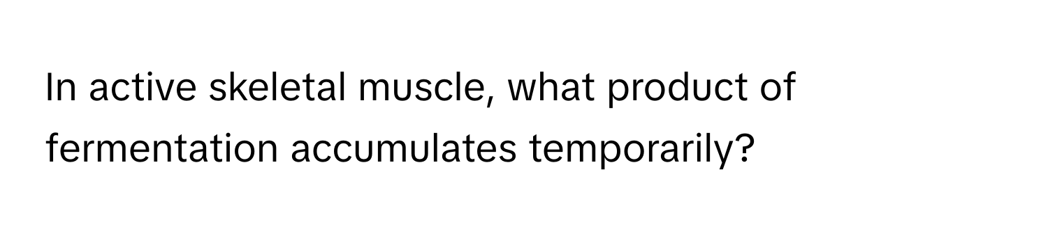 In active skeletal muscle, what product of fermentation accumulates temporarily?