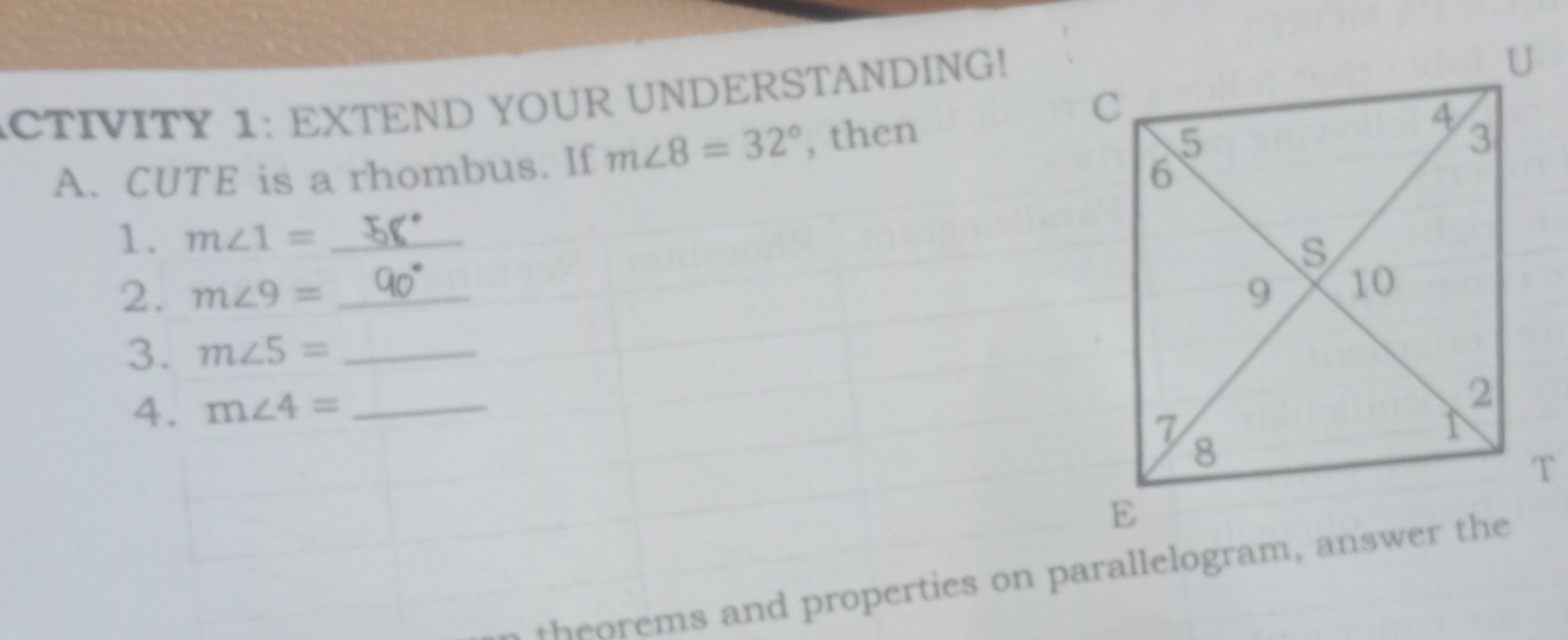 ACTIVITY 1: EXTEND YOUR UNDERSTANDING! 
A. CUTE is a rhombus. If m∠ 8=32° , then 
1. m∠ 1= _ 
2. m∠ 9= _ 
3. m∠ 5= _ 
A. m∠ 4= _ 
theorems and properties on parallelogram, answer the