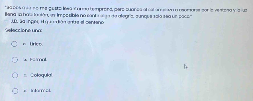 “Sabes que no me gusta levantarme temprano, pero cuando el sol empieza a asomarse por la ventana y la luz
llena la habitación, es imposible no sentir algo de alegría, aunque solo sea un poco."
— J.D. Salinger, El guardián entre el centeno
Seleccione una:
a. Lírico.
b. Formal.
c. Coloquial.
d. Informal.