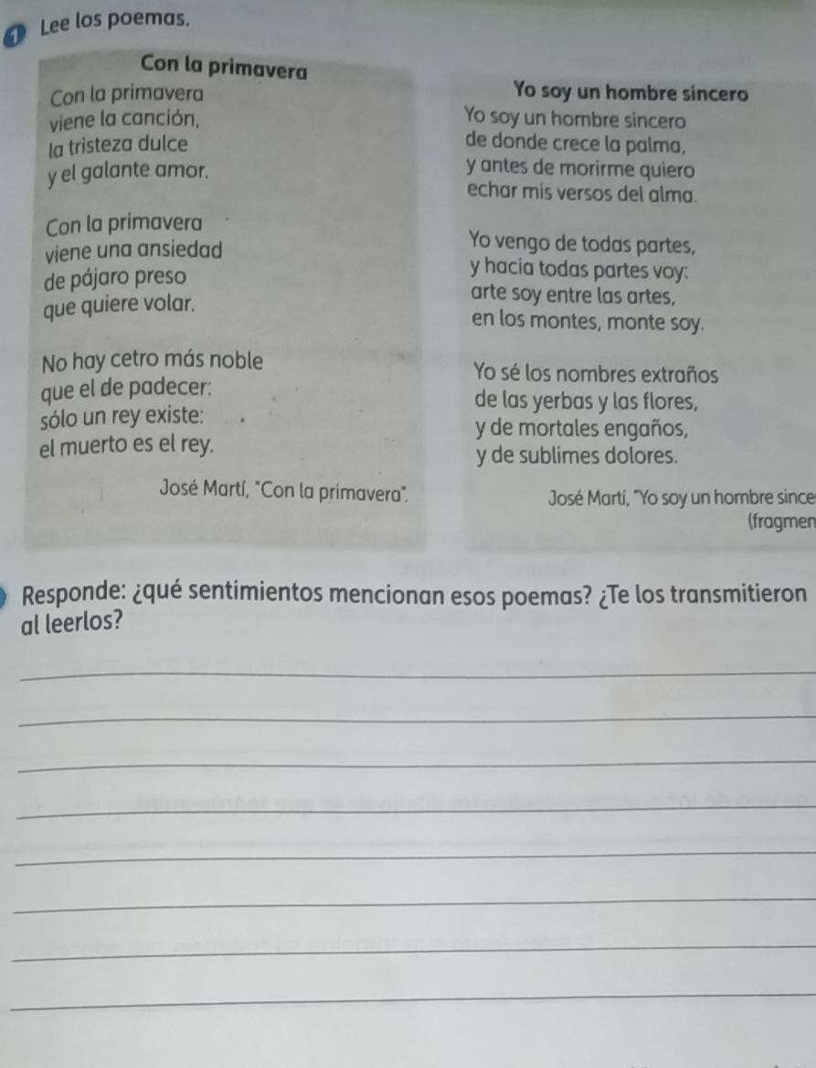 Lee los poemas. 
Con la primavera 
Con la primavera 
Yo soy un hombre sincero 
viene la canción, 
Yo soy un hombre sincero 
Ia tristeza dulce de donde crece la palma, 
y el galante amor. 
y antes de morirme quiero 
echar mis versos del alma. 
Con la primavera 
viene una ansiedad 
Yo vengo de todas partes, 
de pájaro preso 
y hacia todas partes voy: 
que quiere volar. 
arte soy entre las artes, 
en los montes, monte soy. 
No hay cetro más noble Yo sé los nombres extraños 
que el de padecer: de las yerbas y las flores, 
sólo un rey existe: y de mortales engaños, 
el muerto es el rey. 
y de sublimes dolores. 
José Martí, "Con la primavera". José Martí, "Yo soy un hombre since 
(fragmen 
Responde: ¿qué sentimientos mencionan esos poemas? ¿Te los transmitieron 
al leerlos? 
_ 
_ 
_ 
_ 
_ 
_ 
_ 
_