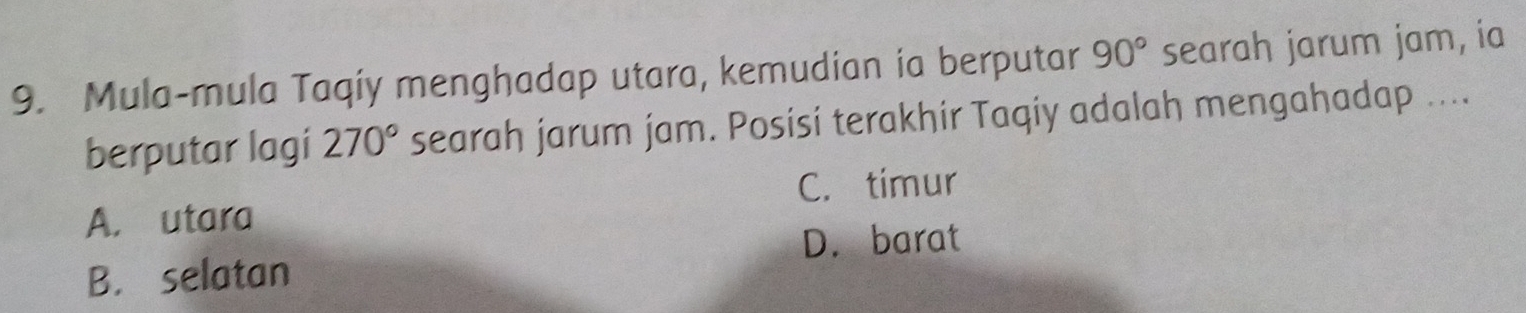 Mula-mula Taqiy menghadap utara, kemudian ia berputar 90° searah jarum jam, ia
berputar lagi 270° searah jarum jam. Posisi terakhir Taqiy adalah mengahadap ....
C. tímur
A. utara
D. barat
B. selatan