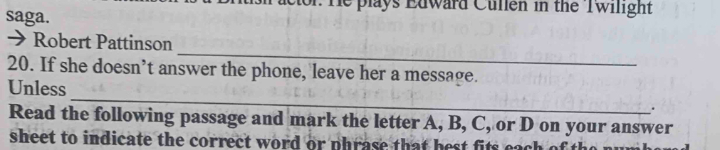 r: He plays Edward Cullen in the Twilight 
saga. 
_ 
> Robert Pattinson 
20. If she doesn’t answer the phone, leave her a message. 
Unless _. 
Read the following passage and mark the letter A, B, C, or D on your answer 
sheet to indicate the correct word or phrase that best fits each of th