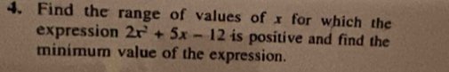 Find the range of values of x for which the 
expression 2x^2+5x-12 is positive and find the 
minimum value of the expression.