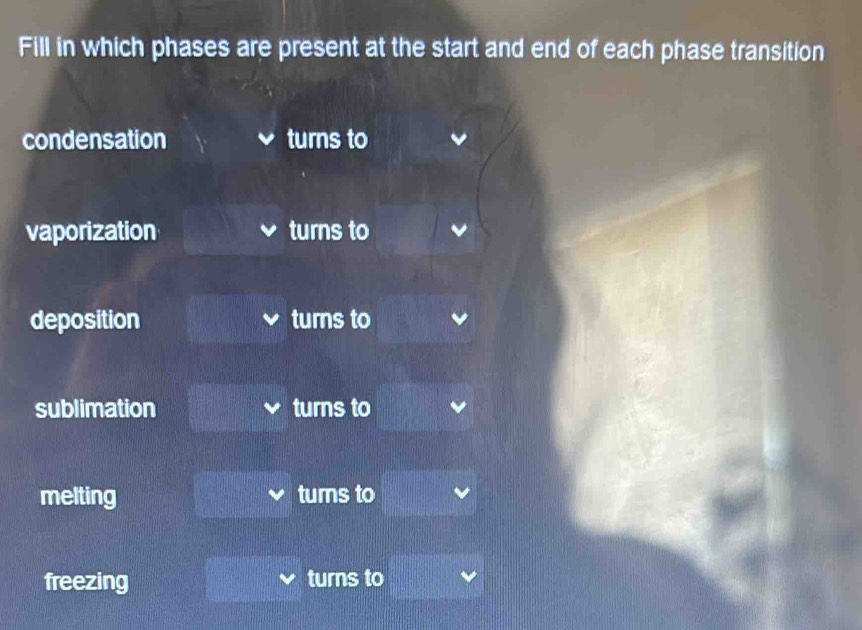 Fill in which phases are present at the start and end of each phase transition
condensation turns to
vaporization turns to
deposition turns to
sublimation turns to
melting turns to
freezing turns to