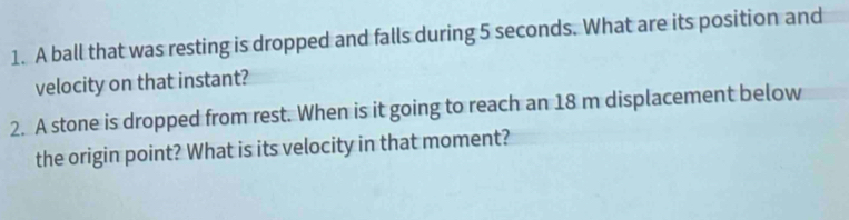 A ball that was resting is dropped and falls during 5 seconds. What are its position and 
velocity on that instant? 
2. A stone is dropped from rest. When is it going to reach an 18 m displacement below 
the origin point? What is its velocity in that moment?