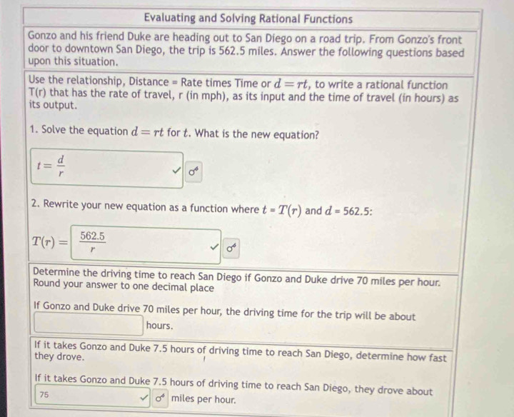 Evaluating and Solving Rational Functions 
Gonzo and his friend Duke are heading out to San Diego on a road trip. From Gonzo's front 
door to downtown San Diego, the trip is 562.5 miles. Answer the following questions based 
upon this situation. 
Use the relationship, Distance = Rate times Time or d=rt , to write a rational function
T(r) that has the rate of travel, r (in mph), as its input and the time of travel (in hours) as 
its output. 
1. Solve the equation d=rt for t. What is the new equation?
t= d/r 
sigma^6
2. Rewrite your new equation as a function where t=T(r) and d=562.5.
T(r)=| (562.5)/r 
sigma^4
Determine the driving time to reach San Diego if Gonzo and Duke drive 70 miles per hour. 
Round your answer to one decimal place 
If Gonzo and Duke drive 70 miles per hour, the driving time for the trip will be about
hours. 
If it takes Gonzo and Duke 7.5 hours of driving time to reach San Diego, determine how fast 
they drove. 
If it takes Gonzo and Duke 7.5 hours of driving time to reach San Diego, they drove about
sigma^4
75 miles per hour.