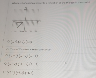 Which set of points represents a reflection of the triangle in the x-axis?
(2,7), (2,2),(7,6)
None of the other answers are correct
(2,-7),(2,-2), (7,-6)
(7,-2), (-2,-2), (6,-7)
(-7,2), (-2,2), (-6,7)