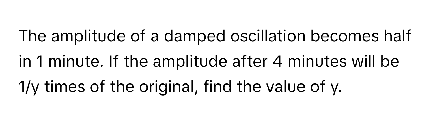 The amplitude of a damped oscillation becomes half in 1 minute. If the amplitude after 4 minutes will be 1/y times of the original, find the value of y.