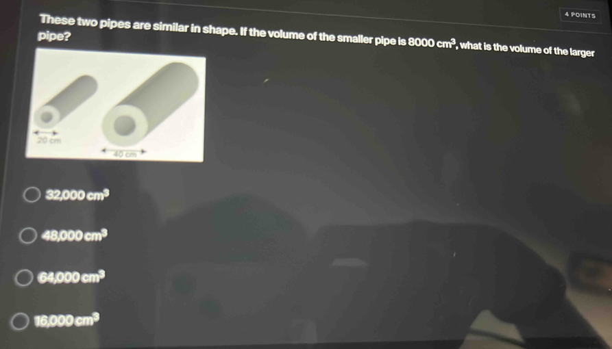 These two pipes are similar in shape. If the volume of the smaller pipe is
pipe? 8000cm^3 , what is the volume of the larger
32,000cm^3
48,000cm^3
64,000cm^3
16,000cm^3