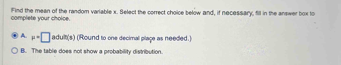 Find the mean of the random variable x. Select the correct choice below and, if necessary, fill in the answer box to
complete your choice.
A. mu =□ adult(s) (Round to one decimal place as needed.)
B. The table does not show a probability distribution.