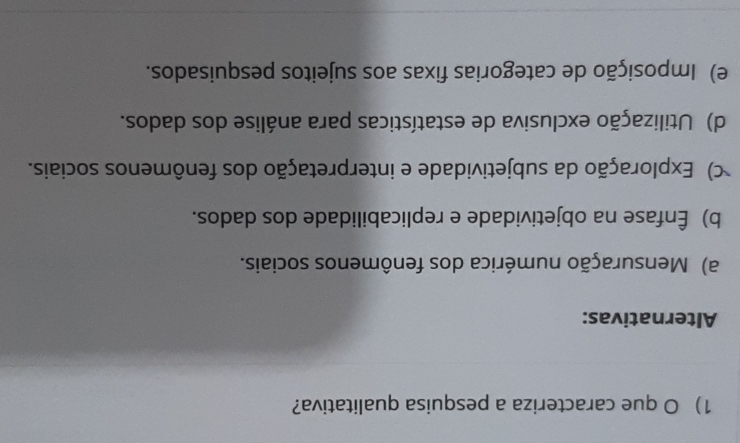 que caracteriza a pesquisa qualitativa?
Alternativas:
a) Mensuração numérica dos fenômenos sociais.
b) Ênfase na objetividade e replicabilidade dos dados.
) Exploração da subjetividade e interpretação dos fenômenos sociais.
d) Utilização exclusiva de estatísticas para análise dos dados.
e) Imposição de categorias fixas aos sujeitos pesquisados.