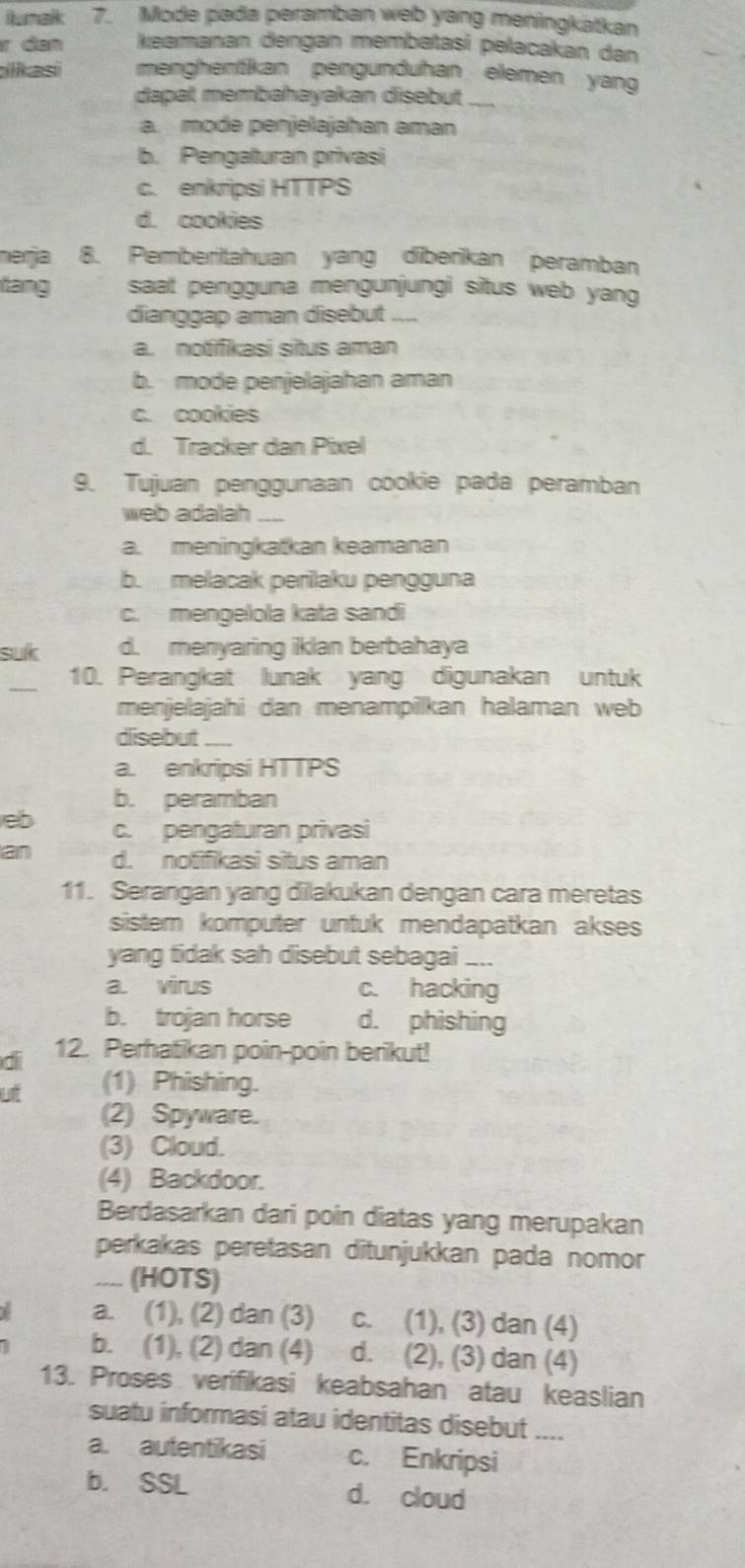 lumak 7. Mode pada peramban web yang meningkatkan
r dan keamanan dengan membatasi pelacakan dan
ikasi menghenitikan pengunduhan elemen yang
dapat membahayakan disebut_
a. mode penjelajahan aman
b. Pengaturan privasi
c. enkripsi HTTPS
d. cookies
merja 8. Pemberitahuan yang diberikan peramban
tang saat pengguna mengunjungi situs web yang
dianggap aman disebut ....
a. notifikasi situs aman
b. mode penjelajahan aman
c. cookies
d. Tracker dan Pixel
9. Tujuan penggunaan cookie pada peramban
web adalah ___
a. meningkatkan keamanan
b. melacak perilaku pengguna
c.  mengelola kata sandi
suk d. menyaring iklan berbahaya
_
10. Perangkat lunak yang digunakan untuk
menjelajahi dan menampilkan halaman web
disebut_
a. enkripsi HTTPS
b. peramban
eb c. pengaturan privasi
an d. notifikasi situs aman
11. Serangan yang dilakukan dengan cara meretas
sistem komputer untuk mendapatkan akses
yang tidak sah disebut sebagai ....
a. virus c. hacking
b. trojan horse d. phishing
di 12. Perhatikan poin-poin berikut!
ut (1) Phishing.
(2) Spyware.
(3) Cloud.
(4) Backdoor.
Berdasarkan dari poin diatas yang merupakan
perkakas peretasan ditunjukkan pada nomor
.... (HOTS)
a. (1), (2) dan (3) c. (1), (3) dan (4)
b. (1), (2) dan (4) d. (2), (3) dan (4)
13. Proses verifikasi keabsahan atau keaslian
suatu informasi atau identitas disebut ....
a. autentikasi c. Enkripsi
b. SSL d. cloud