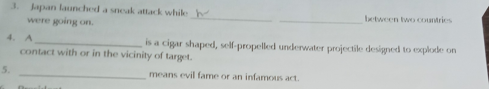 Japan launched a sneak attack while 
were going on. 
_ 
_between two countries 
4. A _is a cigar shaped, self-propelled underwater projectile designed to explode on 
contact with or in the vicinity of target. 
5. _means evil fame or an infamous act.