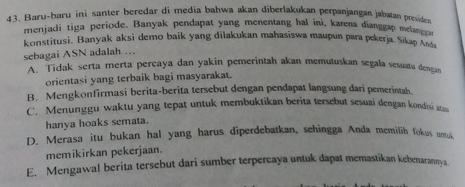 Baru-baru ini santer beredar di media bahwa akan diberlakukan perpanjangan jabatan presiden
menjadi tiga periode. Banyak pendapat yang menentang hal íni, karena dianggap melanggan
konstitusi. Banyak aksi demo baik yang dilakukan mahasiswa maupun para pekerja. Sikap Anda
sebagai ASN adalah ...
A. Tidak serta merta percaya dan yakin pemerintah akan memutuskan segala sesuatu dengan
orientasi yang terbaik bagi masyarakat.
B. Mengkonfirmasi berita-berita tersebut dengan pendapat langsung dari pemerintah.
C. Menunggu waktu yang tepat untuk membuktikan berita tersebut sesuai dengan kondisi atau
hanya hoaks semata.
D. Merasa itu bukan hal yang harus diperdebatkan, schingga Anda memilih fokus untuk
memikirkan pekerjaan.
E. Mengawal berita tersebut dari sumber terpercaya untuk dapat memastikan kebenarannya.