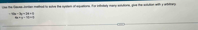 Use the Gauss-Jordan method to solve the system of equations. For infinitely many solutions, give the solution with y arbitrary.
-10x-3y+24=0
4x+y-10=0