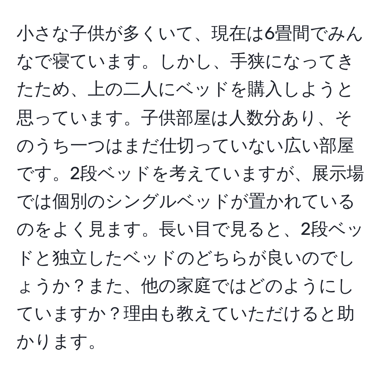 小さな子供が多くいて、現在は6畳間でみんなで寝ています。しかし、手狭になってきたため、上の二人にベッドを購入しようと思っています。子供部屋は人数分あり、そのうち一つはまだ仕切っていない広い部屋です。2段ベッドを考えていますが、展示場では個別のシングルベッドが置かれているのをよく見ます。長い目で見ると、2段ベッドと独立したベッドのどちらが良いのでしょうか？また、他の家庭ではどのようにしていますか？理由も教えていただけると助かります。