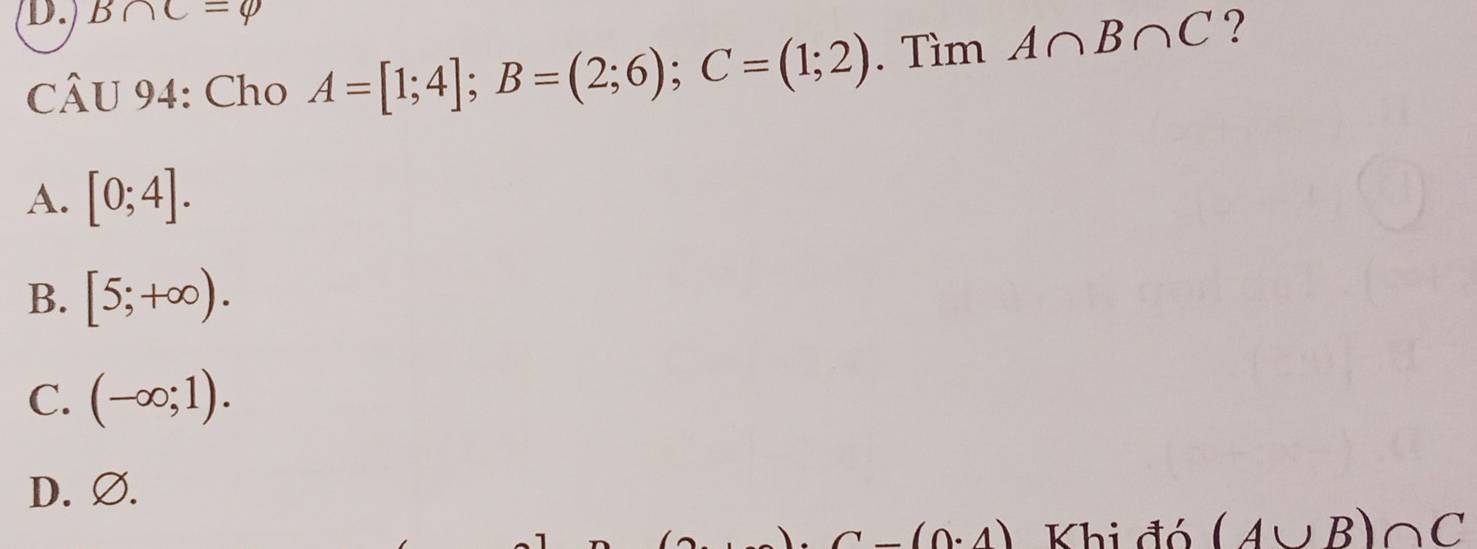 B∩ C=varnothing
CÂU 94: Cho A=[1;4]; B=(2;6); C=(1;2). Tìm A∩ B∩ C ?
A. [0;4].
B. [5;+∈fty ).
C. (-∈fty ;1).
D. Ø.
C-(0.4) Khi đó (A∪ B)∩ C