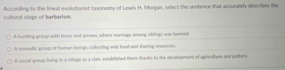 According to the lineal evolutionist taxonomy of Lewis H. Morgan, select the sentence that accurately describes the
cultural stage of barbarism.
A hunting group with bows and arrows, where marriage among siblings was banned.
A nomadic group of human beings collecting wild food and sharing resources.
A social group living in a village as a clan, established there thanks to the development of agriculture and pottery.