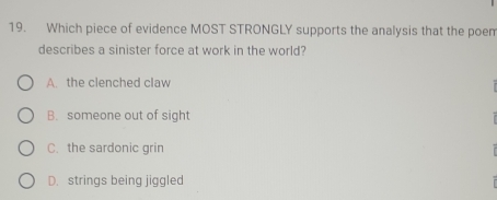 Which piece of evidence MOST STRONGLY supports the analysis that the poem
describes a sinister force at work in the world?
A. the clenched claw
B. someone out of sight
C. the sardonic grin
D. strings being jiggled